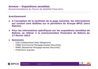 Annexe – Expositions sensibles
Recommandations du Forum de Stabilité Financière


Avertissement

  A l’exception de la synthèse de la page suivante, les informations
  qui suivent sont établies sur le périmètre du Groupe BPCE (hors
  Natixis)

  Pour les informations spécifiques sur les expositions sensibles de
  Natixis, se référer à la communication financière de Natixis du
  17 février 2013

  Sommaire
   >   CDO (Collateralized Debt Obligations)
   >   CMBS (Commercial Mortgage-backed Securities)
   >   RMBS (Residential Mortgage-backed Securities)
   >   Protections acquises




            17 février 2013   Résultats de l’année 2012           79
 