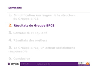 Sommaire


1.   Simplification envisagée de la structure
     du Groupe BPCE

2.   Résultats du Groupe BPCE

3. Solvabilité et liquidité
4. Résultats des métiers

5. Le Groupe BPCE, un acteur socialement
responsable

6. Conclusion
         17 février 2013   Résultats de l’année 2012   9
 
