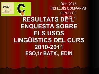 2011-2012
            INS LLUÍS COMPANYS
                  RIPOLLET
                    CLIC
   RESULTATS DE L’
  ENQUESTA SOBRE
      ELS USOS
LINGÜÍSTICS DEL CURS
      2010-2011
   ESO,1r BATX., EDIN
 