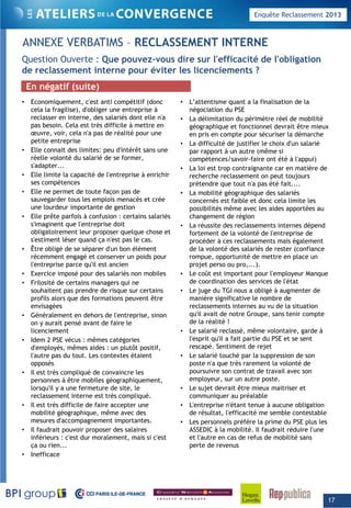 Enquête Reclassement 2013
ANNEXE VERBATIMS – RECLASSEMENT INTERNE
Q ti O t Q di l' ffi ité d l' bli tiQuestion Ouverte : Que pouvez-vous dire sur l'efficacité de l'obligation
de reclassement interne pour éviter les licenciements ?
• Economiquement, c'est anti compétitif (donc
cela la fragilise), d'obliger une entreprise à
• L’attentisme quant a la finalisation de la
négociation du PSE
En négatif (suite)
g ) g p
reclasser en interne, des salariés dont elle n'a
pas besoin. Cela est très difficile à mettre en
œuvre, voir, cela n'a pas de réalité pour une
petite entreprise
• Elle connait des limites: peu d'intérêt sans une
réelle volonté du salarié de se former,
s'adapter...
g
• La délimitation du périmètre réel de mobilité
géographique et fonctionnel devrait être mieux
en pris en compte pour sécuriser la démarche
• La difficulté de justifier le choix d'un salarié
par rapport à un autre (même si
compétences/savoir-faire ont été à l'appui)
• La loi est trop contraignante car en matière de
• Elle limite la capacité de l'entreprise à enrichir
ses compétences
• Elle ne permet de toute façon pas de
sauvegarder tous les emplois menacés et crée
une lourdeur importante de gestion
• Elle prête parfois à confusion : certains salariés
s'imaginent que l'entreprise doit
La loi est trop contraignante car en matière de
recherche reclassement on peut toujours
prétendre que tout n'a pas été fait....
• La mobilité géographique des salariés
concernés est faible et donc cela limite les
possibilités même avec les aides apportées au
changement de région
• La réussite des reclassements internes dépends imaginent que l entreprise doit
obligatoirement leur proposer quelque chose et
s'estiment léser quand ça n'est pas le cas.
• Être obligé de se séparer d'un bon élément
récemment engagé et conserver un poids pour
l'entreprise parce qu'il est ancien
• Exercice imposé pour des salariés non mobiles
• Frilosité de certains managers qui ne
• La réussite des reclassements internes dépend
fortement de la volonté de l'entreprise de
procéder à ces reclassements mais également
de la volonté des salariés de rester (confiance
rompue, opportunité de mettre en place un
projet perso ou pro,...).
• Le coût est important pour l'employeur Manque
de coordination des services de l'état• Frilosité de certains managers qui ne
souhaitent pas prendre de risque sur certains
profils alors que des formations peuvent être
envisagées
• Généralement en dehors de l'entreprise, sinon
on y aurait pensé avant de faire le
licenciement
Id 2 PSE é ê tég i
de coordination des services de l état
• Le juge du TGI nous a obligé à augmenter de
manière significative le nombre de
reclassements internes au vu de la situation
qu'il avait de notre Groupe, sans tenir compte
de la réalité !
• Le salarié reclassé, même volontaire, garde à
l'esprit qu'il a fait partie du PSE et se sent• Idem 2 PSE vécus : mêmes catégories
d'employés, mêmes aides : un plutôt positif,
l'autre pas du tout. Les contextes étaient
opposés
• Il est très compliqué de convaincre les
personnes à être mobiles géographiquement,
lorsqu'il y a une fermeture de site, le
reclassement interne est très compliqué
l esprit qu il a fait partie du PSE et se sent
rescapé. Sentiment de rejet
• Le salarié touché par la suppression de son
poste n'a que très rarement la volonté de
poursuivre son contrat de travail avec son
employeur, sur un autre poste.
• Le sujet devrait être mieux maitriser et
communiquer au préalablereclassement interne est très compliqué.
• Il est très difficile de faire accepter une
mobilité géographique, même avec des
mesures d'accompagnement importantes.
• Il faudrait pouvoir proposer des salaires
inférieurs : c'est dur moralement, mais si c'est
ça ou rien...
communiquer au préalable
• L'entreprise n'étant tenue à aucune obligation
de résultat, l'efficacité me semble contestable
• Les personnels préfère la prime du PSE plus les
ASSEDIC à la mobilité. Il faudrait réduire l'une
et l'autre en cas de refus de mobilité sans
perte de revenus
• Inefficace
17
 