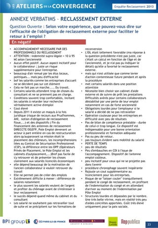 Enquête Reclassement 2013
ANNEXE VERBATIMS – RECLASSEMENT EXTERNE
Q ti O t S l t é i diQuestion Ouverte : Selon votre expérience, que pouvez-vous dire sur
l'efficacité de l'obligation de reclassement externe pour faciliter le
retour à l’emploi ?
• ACCOMPAGNEMENT NECESSAIRE PAR DES reconversion
En négatif
PROFESSIONNELS DU RECLASSEMENT
• ATTENTION : indemnité supra-légale = 10 à 95
k€ selon l'ancienneté
• Aucun effet positif. Aucun aspect incitatif pour
le collaborateur ; juste un risque
supplémentaire pour l'entreprise.
• beaucoup d'air remué par les élus locaux,
liti i d' ffi ité
• L'IDL était tellement favorable (ma réponse à
la question précédente n'est pas juste, car
c'était un calcul en fonction de l'âge et de
l'ancienneté, et je n'ai pas pu indiquer le
détail) qu'elle a favorisé le reclassement
externe.
• mais qui n'est utilisée que comme levier
d' ti t ti f t d t t èpolitiques... mais peu d'efficacité
• bof les salariés comme les entreprises d'accueil
ne se décident pas sur cet élément
• Cela ne fait pas un marche..... Du travail.
• Certains salariés attendent trop de choses du
consultant et ne se prennent pas en charge.
• Conditions souvent trop confortables, incitant
les salariés à retarder leur recherche
d'action contentieuse future pendant et après
la procédure
• met certains salariés dans une position
attentiste
• Nécessite bien choisir son cabinet d'aide
externe et de suivre de prêt les prestations
Difficultés avérés pour certains collaborateurs
déstabilisé par une perte de leur emploiles salariés à retarder leur recherche
véritablement active d'emploi
• Cout élevé
• Depuis 2011 il existe un maquis à la fois
juridique (risque de recours aux Prud'hommes,
ANI, notion d'obligation de reclassement
floue,...) et des dispositifs ( Fin du
financement des antennes de reclassement
déstabilisé par une perte de leur emploi
notamment en cas de forte ancienneté
• Obligations lourdes pour l'employeur si le
salarié a décidé de ne pas retravailler
• Opération couteuse pour les entreprises en
difficulté avec peu de résultats
• Pas de bilan de compétence préalable - durée
de celui-ci trop longue. Ce dispositif estfinancement des antennes de reclassement
DIRECCTE/DGEFP, Pole Emploi devenant un
acteur à part entière en cas de restructuration
alors qu'auparavant sa mission était le
placement des chômeurs, les incompréhensions
liées au Contrat de Sécurisation Professionnel
(CSP), la différence entre les OPP (Opérateurs
Privés de Placement, le Pole Emploi et les
de celui ci trop longue. Ce dispositif est
indispensable pour une bonne orientation
professionnelle et formation adéquate
• Pas ou peu de retour.
• pas toujours évident sans mobilité du salarié
• PERTE DE TEMPS
• peu de résultats
• Peu d'embauches en CDI à l'issue de, p
cabinets d'outplacement,...)Bref pas facile de
s'y retrouver et de présenter les choses
clairement aux salariés licenciés économiques
• elle dépend beaucoup de la motivation de
l'ancien collaborateur à vouloir retrouver du
travail
• Elle ne permet pas de créer des emplois
l'accompagnement. Dispositif de l'antenne
emploi coûteux.
• peu incitatif pour ceux qui ne se projette pas
dans l'avenir
• procédure chronophage souvent inopérante
• Rajoute un cout supplémentaire au
licenciement pour les entreprises.
• Extrêmement difficile à mener : différence de
salaires notamment
• le plus souvent les salariés veulent de l'argent
et profiter du chômage avant de s'intéresser à
leur reclassement
• le succès dépend quand même du cabinet et du
consultant
Les salarié ne so haitent pas retra ailler to t
• Risque de se "laisser couler" tranquillement
pendant le congé de reclassement, en profitant
de l'indemnisation du congé et en attendant
d'arriver au moment de l'indemnisation par
Pôle Emploi
• Structures lourdes et dépassées par le nombre.
Une très belle vitrine, mais en réalité très peu
d'aides concrètes apportées Coût très éle é• Les salarié ne souhaitent pas retravailler tout
de suite et se précipitent sur les formations de
d aides concrètes apportées. Coût très élevé
uniquement pour la paix sociale.
23
 