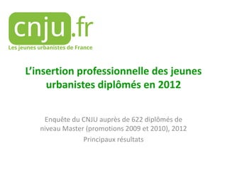 L’insertion professionnelle des jeunes
urbanistes diplômés en 2012
Enquête du CNJU auprès de 622 diplômés de
niveau Master (promotions 2009 et 2010), 2012
Principaux résultats

 