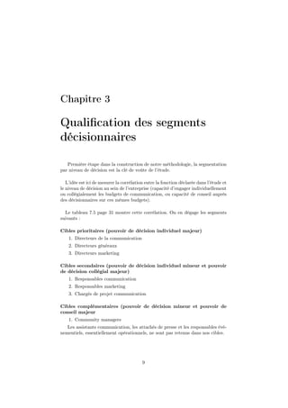 Chapitre 3
Qualiﬁcation des segments
décisionnaires
Première étape dans la construction de notre méthodologie, la segmentation
par niveau de décision est la clé de voûte de l’étude.
L’idée est ici de mesurer la corrélation entre la fonction déclarée dans l’étude et
le niveau de décision au sein de l’entreprise (capacité d’engager individuellement
ou collégialement les budgets de communication, ou capacité de conseil auprès
des décisionnaires sur ces mêmes budgets).
Le tableau 7.5 page 31 montre cette corrélation. On en dégage les segments
suivants :
Cibles prioritaires (pouvoir de décision individuel majeur)
1. Directeurs de la communication
2. Directeurs généraux
3. Directeurs marketing
Cibles secondaires (pouvoir de décision individuel mineur et pouvoir
de décision collégial majeur)
1. Responsables communication
2. Responsables marketing
3. Chargés de projet communication
Cibles complémentaires (pouvoir de décision mineur et pouvoir de
conseil majeur
1. Community managers
Les assistants communication, les attachés de presse et les responsables évé-
nementiels, essentiellement opérationnels, ne sont pas retenus dans nos cibles.
9
 