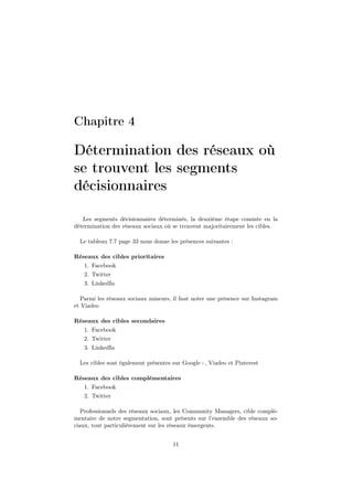 Chapitre 4
Détermination des réseaux où
se trouvent les segments
décisionnaires
Les segments décisionnaires déterminés, la deuxième étape consiste en la
détermination des réseaux sociaux où se trouvent majoritairement les cibles.
Le tableau 7.7 page 33 nous donne les présences suivantes :
Réseaux des cibles prioritaires
1. Facebook
2. Twitter
3. LinkedIn
Parmi les réseaux sociaux mineurs, il faut noter une présence sur Instagram
et Viadeo
Réseaux des cibles secondaires
1. Facebook
2. Twitter
3. LinkedIn
Les cibles sont également présentes sur Google+, Viadeo et Pinterest
Réseaux des cibles complémentaires
1. Facebook
2. Twitter
Professionnels des réseaux sociaux, les Community Managers, cible complé-
mentaire de notre segmentation, sont présents sur l’ensemble des réseaux so-
ciaux, tout particulièrement sur les réseaux émergents.
11
 