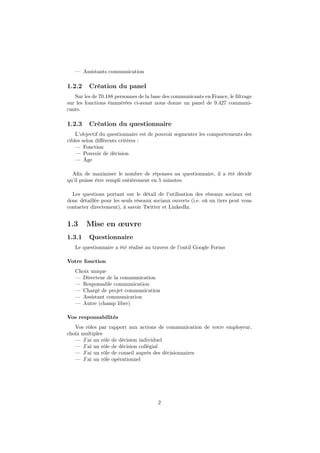 — Assistants communication
1.2.2 Création du panel
Sur les de 70.188 personnes de la base des communicants en France, le ﬁltrage
sur les fonctions énumérées ci-avant nous donne un panel de 9.427 communi-
cants.
1.2.3 Création du questionnaire
L’objectif du questionnaire est de pouvoir segmenter les comportements des
cibles selon diﬀérents critères :
— Fonction
— Pouvoir de décision
— Âge
Aﬁn de maximiser le nombre de réponses au questionnaire, il a été décidé
qu’il puisse être rempli entièrement en 5 minutes.
Les questions portant sur le détail de l’utilisation des réseaux sociaux est
donc détaillée pour les seuls réseaux sociaux ouverts (i.e. où un tiers peut vous
contacter directement), à savoir Twitter et LinkedIn.
1.3 Mise en œuvre
1.3.1 Questionnaire
Le questionnaire a été réalisé au travers de l’outil Google Forms
Votre fonction
Choix unique
— Directeur de la communication
— Responsable communication
— Chargé de projet communication
— Assistant communication
— Autre (champ libre)
Vos responsabilités
Vos rôles par rapport aux actions de communication de votre employeur,
choix multiples
— J’ai un rôle de décision individuel
— J’ai un rôle de décision collégial
— J’ai un rôle de conseil auprès des décisionnaires
— J’ai un rôle opérationnel
2
 