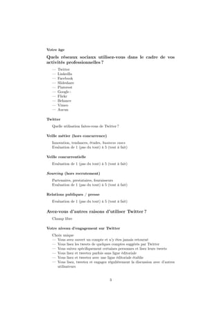 Votre âge
Quels réseaux sociaux utilisez-vous dans le cadre de vos
activités professionnelles ?
— Twitter
— LinkedIn
— Facebook
— Slideshare
— Pinterest
— Google+
— Flickr
— Behance
— Vimeo
— Aucun
Twitter
Quelle utilisation faites-vous de Twitter ?
Veille métier (hors concurrence)
Innovation, tendances, études, business cases
Evaluation de 1 (pas du tout) à 5 (tout à fait)
Veille concurrentielle
Evaluation de 1 (pas du tout) à 5 (tout à fait)
Sourcing (hors recrutement)
Partenaires, prestataires, fournisseurs
Evaluation de 1 (pas du tout) à 5 (tout à fait)
Relations publiques / presse
Evaluation de 1 (pas du tout) à 5 (tout à fait)
Avez-vous d’autres raisons d’utiliser Twitter ?
Champ libre
Votre niveau d’engagement sur Twitter
Choix unique
— Vous avez ouvert un compte et n’y êtes jamais retourné
— Vous lisez les tweets de quelques comptes suggérés par Twitter
— Vous suivez spéciﬁquement certaines personnes et lisez leurs tweets
— Vous lisez et tweetez parfois sans ligne éditoriale
— Vous lisez et tweetez avec une ligne éditoriale établie
— Vous lisez, tweetez et engagez régulièrement la discussion avec d’autres
utilisateurs
3
 