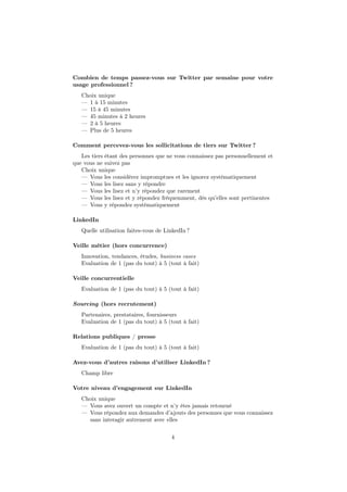 Combien de temps passez-vous sur Twitter par semaine pour votre
usage professionnel ?
Choix unique
— 1 à 15 minutes
— 15 à 45 minutes
— 45 minutes à 2 heures
— 2 à 5 heures
— Plus de 5 heures
Comment percevez-vous les sollicitations de tiers sur Twitter ?
Les tiers étant des personnes que ne vous connaissez pas personnellement et
que vous ne suivez pas
Choix unique
— Vous les considérez impromptues et les ignorez systématiquement
— Vous les lisez sans y répondre
— Vous les lisez et n’y répondez que rarement
— Vous les lisez et y répondez fréquemment, dès qu’elles sont pertinentes
— Vous y répondez systématiquement
LinkedIn
Quelle utilisation faites-vous de LinkedIn ?
Veille métier (hors concurrence)
Innovation, tendances, études, business cases
Evaluation de 1 (pas du tout) à 5 (tout à fait)
Veille concurrentielle
Evaluation de 1 (pas du tout) à 5 (tout à fait)
Sourcing (hors recrutement)
Partenaires, prestataires, fournisseurs
Evaluation de 1 (pas du tout) à 5 (tout à fait)
Relations publiques / presse
Evaluation de 1 (pas du tout) à 5 (tout à fait)
Avez-vous d’autres raisons d’utiliser LinkedIn ?
Champ libre
Votre niveau d’engagement sur LinkedIn
Choix unique
— Vous avez ouvert un compte et n’y êtes jamais retourné
— Vous répondez aux demandes d’ajouts des personnes que vous connaissez
sans interagir autrement avec elles
4
 