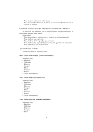 — Vous bâtissez activement votre réseau
— Vous êtes membre Premium et utilisez les outils de recherche avancée et
de mise en relation
Comment percevez-vous les sollicitations de tiers sur LinkedIn ?
Les tiers étant des personnes que ne vous connaissez pas personnellement et
qui ne sont pas dans votre réseau
Choix unique
— Vous les considérez impromptues et les ignorez systématiquement
— Vous les lisez sans y répondre
— Vous les lisez et n’y répondez que rarement
— Vous les lisez et y répondez fréquemment, dès qu’elles sont pertinentes
— Vous y répondez systématiquement
Autres réseaux sociaux
Utilisez-vous d’autres réseaux sociaux
Pour votre veille métier (hors concurrence)
Choix multiples
— Facebook
— Slideshare
— Pinterest
— Google+
— Flickr
— Behance
— Vimeo
— Autre (champ libre)
Pour votre veille concurrentielle
Choix multiples
— Facebook
— Slideshare
— Pinterest
— Google+
— Flickr
— Behance
— Vimeo
— Autre (champ libre)
Pour votre sourcing (hors recrutement)
Choix multiples
— Facebook
— Slideshare
— Pinterest
— Google+
— Flickr
5
 