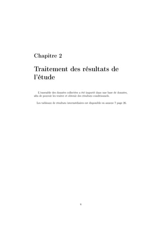 Chapitre 2
Traitement des résultats de
l’étude
L’ensemble des données collectées a été importé dans une base de données,
aﬁn de pouvoir les traiter et obtenir des résultats conditionnels.
Les tableaux de résultats intermédiaires est disponible en annexe 7 page 26.
8
 
