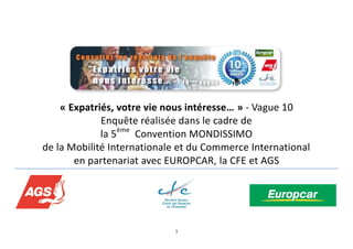 1
« Expatriés, votre vie nous intéresse… » - Vague 10
Enquête réalisée dans le cadre de
la 5ème
Convention MONDISSIMO
de la Mobilité Internationale et du Commerce International
en partenariat avec EUROPCAR, la CFE et AGS
 