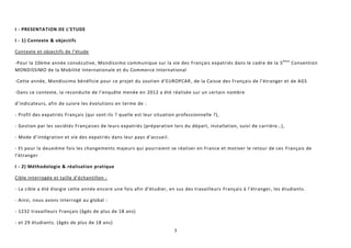 3
I - PRESENTATION DE L’ETUDE
I - 1) Contexte & objectifs
Contexte et objectifs de l’étude
-Pour la 10ème année consécutive, Mondissimo communique sur la vie des Français expatriés dans le cadre de la 5ème
Convention
MONDISSIMO de la Mobilité Internationale et du Commerce International
-Cette année, Mondissimo bénéficie pour ce projet du soutien d’EUROPCAR, de la Caisse des Français de l’étranger et de AGS
-Dans ce contexte, la reconduite de l’enquête menée en 2012 a été réalisée sur un certain nombre
d’indicateurs, afin de suivre les évolutions en terme de :
- Profil des expatriés Français (qui sont-ils ? quelle est leur situation professionnelle ?),
- Gestion par les sociétés Françaises de leurs expatriés (préparation lors du départ, installation, suivi de carrière…),
- Mode d’intégration et vie des expatriés dans leur pays d’accueil.
- Et pour la deuxième fois les changements majeurs qui pourraient se réaliser en France et motiver le retour de ces Français de
l’étranger
I - 2) Méthodologie & réalisation pratique
Cible interrogée et taille d’échantillon :
- La cible a été élargie cette année encore une fois afin d’étudier, en sus des travailleurs Français à l’étranger, les étudiants.
- Ainsi, nous avons interrogé au global :
- 1232 travailleurs Français (âgés de plus de 18 ans)
- et 29 étudiants. (âgés de plus de 18 ans)
 