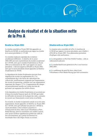 Analyse du résultat et de la situation nette
    de la Pro A
Résultat au 30 juin 2003                                                    Situation nette au 30 juin 2003
Le résultat consolidé au 30 juin 2003 fait apparaître un                    La situation nette consolidée de la Pro A s'améliore de
bénéfice de 869 K€, en amélioration par rapport au résultat                 4.198 K€ par rapport à la saison précédente, pour s'établir à
de la saison précédente (1.137) K€.                                         (958) K€ au 30 juin 2003. Trois phénomènes permettent
                                                                            d'expliquer cette amélioration :
Ces résultats traduisent cependant des évolutions
sensiblement différentes : le bénéfice de la saison                         I La rétrogradation en Pro B de l'OAJLP Antibes - club en
2002-2003 provient essentiellement du résultat exceptionnel                 redressement judiciaire.
de 1.545 K€, alors que le résultat d'exploitation au 30 juin
2003 est en diminution de 296 % par rapport à la saison                     I Le résultat bénéficiaire global de la Pro A sur l'exercice
précédente : il devient négatif à (369) K€ au 30 juin 2003,                 2002-2003.
alors que la saison précédente faisait apparaître un bénéfice
d'exploitation de 188 K€.                                                   I Le comblement du passif de deux clubs (Lyon-
                                                                            Villeurbanne et Paris Basket Racing) par leurs actionnaires.
La dégradation du résultat d'exploitation provient d'une
stagnation des recettes (en augmentation de 1 %),
essentiellement due à une baisse des subventions des
collectivités, insuffisamment compensée par l'augmentation
des recettes de sponsoring, combinée avec une augmentation
importante des charges (+2 %). L'augmentation des charges
est particulièrement sensible sur le poste des frais de
personnel, qui augmente d'un million d'euros.

Cette dégradation du résultat d'exploitation est accentuée par
la baisse du résultat financier (perte de 242 K€) qui traduit
les difficultés de trésorerie de la plupart des clubs, contraints
de recourir aux financements à court terme et au Dailly.

En revanche, le résultat exceptionnel cumulé est en très nette
augmentation, faisant apparaître un bénéfice au 30 juin 2003
de 1.545 K€, alors qu'il affichait une perte de 1.309 K€ la
saison précédente. Cette évolution caractérise le
refinancement de deux clubs (Lyon Villeurbanne et Paris
Basket Racing), dont les actionnaires ont comblé le passif,
ainsi qu'une meilleure appréhension globale des clubs de
leur environnement, qui a permis de diminuer les
incertitudes liées à des litiges fiscaux ou sociaux.




    CONFIDENTIEL – TOUS DROITS RÉSERVÉS – ERNST & YOUNG 2004 REF. 0401379                                                                   6
 