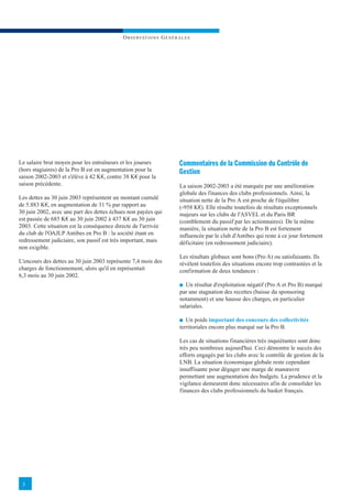O B S E RVAT I O N S G É N É R A L E S




Le salaire brut moyen pour les entraîneurs et les joueurs                   Commentaires de la Commission du Contrôle de
(hors stagiaires) de la Pro B est en augmentation pour la                   Gestion
saison 2002-2003 et s'élève à 42 K€, contre 38 K€ pour la
saison précédente.                                                          La saison 2002-2003 a été marquée par une amélioration
                                                                            globale des finances des clubs professionnels. Ainsi, la
Les dettes au 30 juin 2003 représentent un montant cumulé                   situation nette de la Pro A est proche de l'équilibre
de 5.883 K€, en augmentation de 31 % par rapport au                         (-958 K€). Elle résulte toutefois de résultats exceptionnels
30 juin 2002, avec une part des dettes échues non payées qui                majeurs sur les clubs de l'ASVEL et du Paris BR
est passée de 685 K€ au 30 juin 2002 à 437 K€ au 30 juin                    (comblement du passif par les actionnaires). De la même
2003. Cette situation est la conséquence directe de l'arrivée               manière, la situation nette de la Pro B est fortement
du club de l'OAJLP Antibes en Pro B : la société étant en                   influencée par le club d'Antibes qui reste à ce jour fortement
redressement judiciaire, son passif est très important, mais                déficitaire (en redressement judiciaire).
non exigible.
                                                                            Les résultats globaux sont bons (Pro A) ou satisfaisants. Ils
L'encours des dettes au 30 juin 2003 représente 7,4 mois des                révèlent toutefois des situations encore trop contrastées et la
charges de fonctionnement, alors qu'il en représentait                      confirmation de deux tendances :
6,3 mois au 30 juin 2002.
                                                                            I Un résultat d'exploitation négatif (Pro A et Pro B) marqué
                                                                            par une stagnation des recettes (baisse du sponsoring
                                                                            notamment) et une hausse des charges, en particulier
                                                                            salariales.

                                                                            I Un poids important des concours des collectivités
                                                                            territoriales encore plus marqué sur la Pro B.

                                                                            Les cas de situations financières très inquiétantes sont donc
                                                                            très peu nombreux aujourd'hui. Ceci démontre le succès des
                                                                            efforts engagés par les clubs avec le contrôle de gestion de la
                                                                            LNB. La situation économique globale reste cependant
                                                                            insuffisante pour dégager une marge de manœuvre
                                                                            permettant une augmentation des budgets. La prudence et la
                                                                            vigilance demeurent donc nécessaires afin de consolider les
                                                                            finances des clubs professionnels du basket français.




 3
 