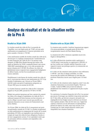 Analyse du résultat et de la situation nette
de la Pro A
Résultat au 30 juin 2006                                        Situation nette au 30 juin 2006
Le résultat cumulé des clubs de Pro A est proche de             La situation nette cumulée s’améliore largement par rapport
l’équilibre, avec une légère perte de 73 K€, soit une nette     à la saison précédente, en grande partie du fait de la
amélioration en comparaison à l’exercice précédent où la        recapitalisation massive du Paris Basket Racing.
perte cumulée s’élevait à 1.783 K€.
                                                                La situation de la Pro A demeure cependant encore très
Cette amélioration notable du résultat cumulé des clubs de la   fragile et déséquilibrée :
division pro A s’explique notamment par l’amélioration de
la santé financière des clubs de Pro A au premier rang          ■ 6 clubs affichent des situations nettes supérieures à
desquels, le PBR (Paris Basket Racing) qui réalise cette        150 K€ (dont 4 sont proches ou supérieures à 300 K€), ce
année un bénéfice de 24 K€, comparativement à une saison        qui leur confère une véritable stabilité financière et une
2004-2005 catastrophique qui a vu le club accumuler des         capacité à mener une politique sportive et commerciale sur
pertes à hauteur de 2.169 K€. Par ailleurs, les clubs ont       plusieurs saisons.
globalement mieux respectés leurs engagements budgétaires
de début d’année, du fait d’un encadrement accru des            ■ 4 clubs ont des situations nettes positives mais inférieures
masses salariales.                                              à 100 K€ : sans être en danger immédiat, ces clubs
                                                                recouvrent des réalités très différentes et sont dans des
Parallèlement à cette hausse du résultat cumulé des clubs de    positions financières encore assez fragiles pour 3 d’entre
pro A, nous pouvons observer une amélioration de 197 % du       eux.
résultat d’exploitation, qui s’élevait au 30 juin 2006 à
644 K€ contre une perte d’exploitation enregistrée au           ■ 8 clubs ont des situations nettes négatives, dont 5 avec des
30 juin 2005 pour un montant de 663 K€.                         situations financières excessivement fragiles. Parmi ces
                                                                5 clubs, 3 (dont le PBR) sont en train de redresser
Le résultat financier cumulé des clubs de Pro A demeure         durablement leur situation et 2 apparaissent de plus en plus
négatif au 30 juin 2006, passant de 193 K€ à 163 K€.            fragilisés.

Malgré une gestion rigoureuse qui leur a permis de contenir     En conclusion, la situation financière de la Pro A ne permet
les coûts et les charges d’exploitation, les clubs de Pro A     pas encore d’envisager une stabilité à long terme pour plus
subissent toujours de fortes tensions sur leur trésorerie, ce   de 2/3 des clubs, qui doivent consacrer une partie non
qui les oblige à recourir aussi souvent que possible aux        négligeable de leur budget annuel à reformer (ou former)
emprunts bancaires ou aux sources de financement court          leurs capitaux propres. Dans de très rares cas, l’apport de
terme (Dailly).                                                 capitaux extérieurs (ou de subventions exceptionnelles)
                                                                permet de relancer les clubs, mais trop souvent, il est
Au 30 juin 2006, les clubs de Pro A enregistrent une perte      constaté que les clubs mettent plusieurs années pour
exceptionnelle cumulée de 515 K€. Le résultat exceptionnel,     rééquilibrer leur situation financière.
en nette amélioration en comparaison de la perte de la saison
précédente (953 K€), est imputable à une meilleur prise en
compte de la part des clubs de leurs obligations fiscales et
de leurs engagements sociaux. Il est cependant à noter que
les principaux déficits constatés sont imputables à des
redressements.




ERNST & YOUNG 2007 REF. 0701BP009                                                                                          8
 