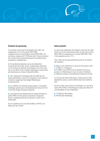 Évolution du sponsoring                                         Autres produits
Les sommes versées par les partenaires des clubs, ont           Le niveau des indemnités de transferts reçues par les clubs
augmenté de 12 % sur la saison 2005-2006,                       de Pro A est resté relativement stable au cours de la saison
comparativement à la précédente saison 2004-2005, soit          2005-2006 en comparaison à la saison 2004-2005. Elles
une hausse moyenne de 154 K€ par club. Cet accroissement        n’ont augmenté que de 12 %.
des recettes tirées de partenariats privés (et publics) peut
notamment s’expliquer par :                                     Trois clubs ont été particulièrement actifs sur le marché
                                                                des transferts :
■ Une professionnalisation accrue des démarches
commerciales des clubs, qui ne comptent plus seulement          ■ Dijon a reçu 228 K€ sur la vente de trois joueurs, dont
sur les réseaux de relations des dirigeants et les élus, mais   1 en NBA (L.A Clippers),
qui se sont dotés d’une véritable organisation commerciale,     ■ Le PBR a reçu 84 K€ suite au transfert d’un de ses
qui fonctionne sur la base d’objectifs chiffrés.                joueurs vers Strasbourg en cours de saison (Lineham).
                                                                ■ Châlon-sur-Saône a été indemnisé à hauteur de 45 K€.
■ Une conjoncture économique plus favorable que les
années précédentes a poussé les entreprises et les sponsors     Les revenus des droits télévisuels, comme pour les deux
éventuels à augmenter leur budget Marketing &                   précédentes saisons, ont été affectés dans leur totalité au
Communication.                                                  GIE.

■ La visibilité et la notoriété acquise grâce à l’exposition    Seuls les clubs ayant évolué en Euroleague au cours de la
médiatique générée par le championnat de France de Pro A        saison (Pau Orthez et Strasbourg) ont perçu des droits TV
et la bonne image du basket en général.                         correspondants à cette compétition :

■ La perspective du championnat du monde de basket en           ■   716 K€ pour Pau Orthez.
juillet 2006 et le bon parcours attendu de l’équipe de          ■   695 K€ pour Strasbourg.
France, a également poussé les sponsors à miser sur le
basket-ball.

Il est à signaler qu’un seul club (Addecco ASVEL) est
détenu par une société.




ERNST & YOUNG 2007 REF. 0701BP009                                                                                           14
 