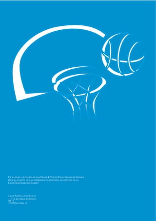 CE RAPPORT A ÉTÉ RÉALISÉ PAR ERNST & YOUNG ENTREPRENEURS CONSEIL
POUR LE COMPTE DE LA COMMISSION DU CONTRÔLE DE GESTION DE LA
LIGUE NATIONALE DE BASKET



LIGUE NATIONALE DE BASKET
                                                                   SR 0401379




117, rue du Château des Rentiers
BP 18
75622 Paris Cedex 13
 