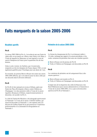 Faits marquants de la saison 2005-2006

Résultats sportifs                                                      Périmètre de la saison 2005-2006

Pro A                                                                   Pro A

La saison 2005-2006 de Pro A, s’est achevée par une finale de           Le format du championnat de Pro A est demeuré stable à
«play-offs» en un match sec à Bercy entre Nancy et le Mans, à           18 clubs, inchangé par rapport à la saison précédente, et les
l’issue de laquelle les Manceaux se sont imposés et ont été             seules variations de périmètre font suite aux résultats sportifs :
sacrés Champions de France pour la quatrième fois de leur
histoire.                                                               ■   Brest et Rouen ont été promus de Pro B.
                                                                        ■   Vichy et Châlons-en-Champagne sont descendus en Pro B.
Grâce à cette victoire, les Sarthois, qui n’avaient plus
remportés un titre de champion de France depuis 1982, se sont
également qualifiés pour l’Euroligue pour une durée de 3 ans.           Pro B

En revanche, les promus Brest et Rouen ont connu une saison             Les variations de périmètre ont été uniquement liées à des
2005-2006 difficile, qui s’est achevée pour les deux clubs par          raisons sportives :
une descente dans la division inférieure.
                                                                        ■   Brest et Rouen sont montés en Pro A.
                                                                        ■   Vichy et Châlons-en-Champagne sont descendus en Pro B.
Pro B
                                                                        Compte tenu de la disparition des clubs de Beauvais et de
En Pro B, le titre national est revenu à Orléans, après une             Rueil-Malmaison pour raisons administratives et financières à
finale des Play-offs disputée à Bercy contre Châlons-en-                l’issue de la saison 2004-2005, il n’y a pas eu de descentes
Champagne. Les deux premiers clubs à l’issue de la saison               sportives de Pro B en Nationale 1.
régulière, Besançon et Orléans, respectivement premier et
deuxième, ont accédé à la Pro A.

Le club de Charleville-Mezières a été rétrogradé sportivement
en Nationale 1 à l’issue de la saison. L’OAJLP Antibes, qui
aurait du descendre en Nationale 1, a été repêché suite à la
décision de Golbey-Epinal de ne pas poursuivre l’expérience
professionnelle et à sa demande de rétrogradation en
Nationale 1.




                                            CONFIDENTIEL – TOUS DROITS RÉSERVÉS
 1
 