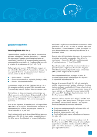 Quelques repères chiffrés                                        Le résultat d’exploitation cumulé traduit également la bonne
                                                                 gestion des clubs de Pro A au cours de la saison 2005-2006.
                                                                 Cet indicateur s’établit désormais à 0,6 M€, à comparer à la
Situation générale de la Pro A                                   perte d’exploitation de 0,6 M€ enregistrée à l’issue de la
                                                                 précédente saison.
La situation nette cumulée de la Pro A s’est très nettement
améliorée par rapport à la saison précédente (+1,1 M€) du        Dans le cadre de l’exploitation, les recettes de «sponsoring»
fait des résultats financiers satisfaisants (le résultat net     constituent la première ressource des clubs de Pro A,
cumulé est à l’équilibre), de la recapitalisation massive de     représentant à elles seules, 44 % des produits cumulés
plusieurs clubs, en particulier du Paris Basket Racing, et de    d’exploitation, contre 41 % au 30 juin 2005.
la variation de périmètre entre la Pro A et la Pro B.
                                                                 Les subventions des collectivités constituent le deuxième
De façon générale, la saison 2005-2006 a été marquée par         poste de recettes d’exploitation. Ces recettes atteignent
une volonté des clubs de Pro A d’assainir leurs finances ; la    19,5 M€ en cumulé au 30 juin 2006, ce qui correspond à
revue générale des trois principaux indicateurs financiers       32 % du total des produits d’exploitation.
suivants permet en effet de l’attester :
                                                                 Les charges (rémunérations et charges sociales) du
■   Le résultat net est à l’équilibre                            personnel représentent le principal poste des dépenses
■   Le résultat d’exploitation est largement positif (+0,6 M€)   d’exploitation des clubs de Pro A.
■   Le niveau d’endettement a diminué.
                                                                 Le total de ce poste s’élève à 32,2 M€, soit une relative
Le résultat net cumulé au 30 juin 2006 des clubs de Pro A,       stabilité comparativement à la saison précédente : la baisse
fait apparaître une légère perte de 73 K€, imputable pour        du taux de charges sociales (droit à l’image collective), qui
l’essentielle aux mauvais résultats financiers de deux clubs.    passe de 41 % à 37 % en moyenne a permis une hausse de la
                                                                 masse salariale. Les charges du personnel représentent à
Ce résultat est un signe encourageant qui montre que les         elles seules 54 % des charges d’exploitation des clubs de
efforts accomplis par les instances dirigeantes de la LNB et     Pro A sur la saison 2005-2006.
par les clubs pour assainir les finances et garantir ainsi la
pérennité et la stabilité de la Pro A sont en train de porter    La masse salariale moyenne (hors charges) de la Pro A est
leurs fruits.                                                    de 1,3 M€ pour 2005-2006 (contre 1,25 M€ pour la saison
                                                                 précédente), soit une certaine stabilité. Cette moyenne
Il est en effet important de rappeler que la saison précédente   recouvre cependant des situations très variées :
2004-2005 a été un exercice particulièrement sensible sur le
plan financier pour la Pro A, avec une perte cumulée de          ■  6 clubs ont des masses salariales inférieures à 0,8 M€.
1,9 M€ constatée au 30 juin 2005.                                ■  3 clubs sont proches de 1 M€.
                                                                 ■ 4 clubs se situent entre 1,4 et 1,7 M€.
Pour la saison écoulée, seuls deux clubs affichent des pertes    ■ 5 clubs affichent des masses salariales comprises entre
supérieures à 200 K€, six clubs ont des pertes inférieures à     1,8 et 2,4 M€.
100 K€ et le reste des clubs (soit 56 %) sont bénéficiaires.
                                                                 L’analyse du niveau d’endettement cumulé des clubs de
                                                                 Pro A sur la saison 2005-2006, permet de noter une légère
                                                                 augmentation de la dette cumulée des clubs au 30 juin
                                                                 2006 : elle s’élève désormais à 16,9 M€, contre 16,0 M€
                                                                 pour le précédent exercice.

ERNST & YOUNG 2007 REF. 0701BP009                                                                                             2
 