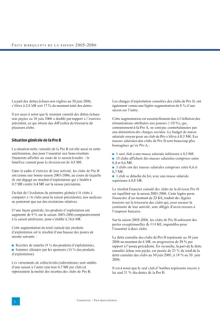 FA I T S   M A R Q UA N T S D E L A S A I S O N   2005-2006




La part des dettes échues non réglées au 30 juin 2006,                          Les charges d’exploitation cumulées des clubs de Pro B, ont
s’élève à 2,8 M€ soit 17 % du montant total des dettes.                         également connu une légère augmentation de 8 % d’une
                                                                                saison sur l’autre.
Il est aussi à noter que le montant cumulé des dettes échues
non payées au 30 juin 2006 a doublé par rapport à l’exercice                    Cette augmentation est essentiellement due à l’inflation des
précédent, ce qui atteste des difficultés de trésorerie de                      rémunérations attribuées aux joueurs (+10 %), qui,
plusieurs clubs.                                                                contrairement à la Pro A, ne sont pas contrebalancées par
                                                                                une diminution des charges sociales. Le budget de masse
                                                                                salariale moyen pour un club de Pro s’élève à 0,5 M€. Les
Situation générale de la Pro B                                                  masses salariales des clubs de Pro B sont beaucoup plus
                                                                                homogènes qu’en Pro A :
La situation nette cumulée de la Pro B est elle aussi en nette
amélioration, due pour l’essentiel aux bons résultats                           ■  1 seul club a une masse salariale inférieure à 0,3 M€.
financiers affichés au cours de la saison écoulée : le                          ■  13 clubs affichent des masses salariales comprises entre
bénéfice cumulé pour la division est de 0,5 M€.                                 0,4 et 0,6 M€.
                                                                                ■ 3 clubs ont des masses salariales comprises entre 0,6 et
Dans le cadre d’exercice de leur activité, les clubs de Pro B                   0,7 M€.
ont connu une bonne saison 2005-2006, au cours de laquelle                      ■ 1 club se détache du lot, avec une masse salariale
ils ont dégagé un résultat d’exploitation qui s’établit à                       supérieure à 0,8 M€.
0,7 M€ contre 0,4 M€ sur la saison précédente.
                                                                                Le résultat financier cumulé des clubs de la division Pro B
Du fait de l’évolution du périmètre globale (18 clubs à                         est équilibré sur la saison 2005-2006. Cette légère perte
comparer à 16 clubs pour la saison précédente), nos analyses                    financière d’un montant de 22 K€, traduit des légères
ne porteront que sur des évolutions relatives.                                  tensions sur la trésorerie des clubs qui, pour assurer la
                                                                                continuité de leur activité, sont obligés d’avoir recours à
D’une façon générale, les produits d’exploitation ont                           l’emprunt bancaire.
augmenté de 9 % sur la saison 2005-2006 comparativement
à la saison antérieure, pour s’établir à 24,6 M€.                               Sur la saison 2005-2006, les clubs de Pro B subissent des
                                                                                pertes exceptionnelles de 114 K€, imputables pour
Cette augmentation du total cumulé des produits                                 l’essentiel à deux clubs.
d’exploitation est le résultat d’une hausse des postes de
recette suivants :                                                              La dette cumulée des clubs de Pro B représente au 30 juin
                                                                                2006 un montant de 6 M€, en progression de 38 % par
■ Recettes de matchs (9 % des produits d’exploitation),                         rapport à l’année précédente. En revanche, la part de la dette
■ Sommes allouées par les sponsors (34 % des produits                           cumulée échue non payée, est passée de 23 % du total de la
d’exploitation).                                                                dette cumulée des clubs au 30 juin 2005, à 18 % au 30 juin
                                                                                2006.
Les versements de collectivités (subventions) sont stables
d’une saison à l’autre (environ 0,7 M€ par club) et                             Il est à noter que le seul club d’Antibes représente encore à
représentent la moitié des recettes des clubs de Pro B.                         lui seul 31 % des dettes de la Pro B.




                                                  CONFIDENTIEL – TOUS DROITS RÉSERVÉS
    3
 