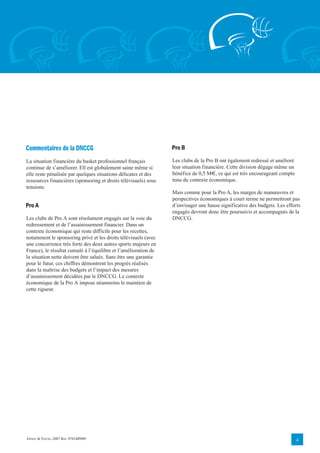 Commentaires de la DNCCG                                         Pro B

La situation financière du basket professionnel français         Les clubs de la Pro B ont également redressé et amélioré
continue de s’améliorer. Ell est globalement saine même si       leur situation financière. Cette division dégage même un
elle reste pénalisée par quelques situations délicates et des    bénéfice de 0,5 M€, ce qui est très encourageant compte
ressources financières (sponsoring et droits télévisuels) sous   tenu du contexte économique.
tensions.
                                                                 Mais comme pour la Pro A, les marges de manœuvres et
                                                                 perspectives économiques à court terme ne permettront pas
Pro A                                                            d’envisager une hause significative des budgets. Les efforts
                                                                 engagés devront donc être poursuivis et accompagnés de la
Les clubs de Pro A sont résolument engagés sur la voie du        DNCCG.
redressement et de l’assainissement financier. Dans un
contexte économique qui reste difficile pour les recettes,
notamment le sponsoring privé et les droits télévisuels (avec
une concurrence très forte des deux autres sports majeurs en
France), le résultat cumulé à l’équilibre et l’amélioration de
la situation nette doivent être salués. Sans être une garantie
pour le futur, ces chiffres démontrent les progrès réalisés
dans la maîtrise des budgets et l’impact des mesures
d’assainissement décidées par le DNCCG. Le contexte
économique de la Pro A impose néanmoins le maintien de
cette rigueur.




ERNST & YOUNG 2007 REF. 0701BP009                                                                                           4
 
