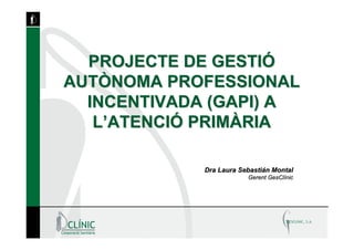 PROJECTE DE GESTIÓ
AUTÒNOMA PROFESSIONAL
  INCENTIVADA (GAPI) A
   L’ATENCIÓ PRIMÀRIA

             Dra Laura Sebastián Montal
                         Gerent GesClínic
 