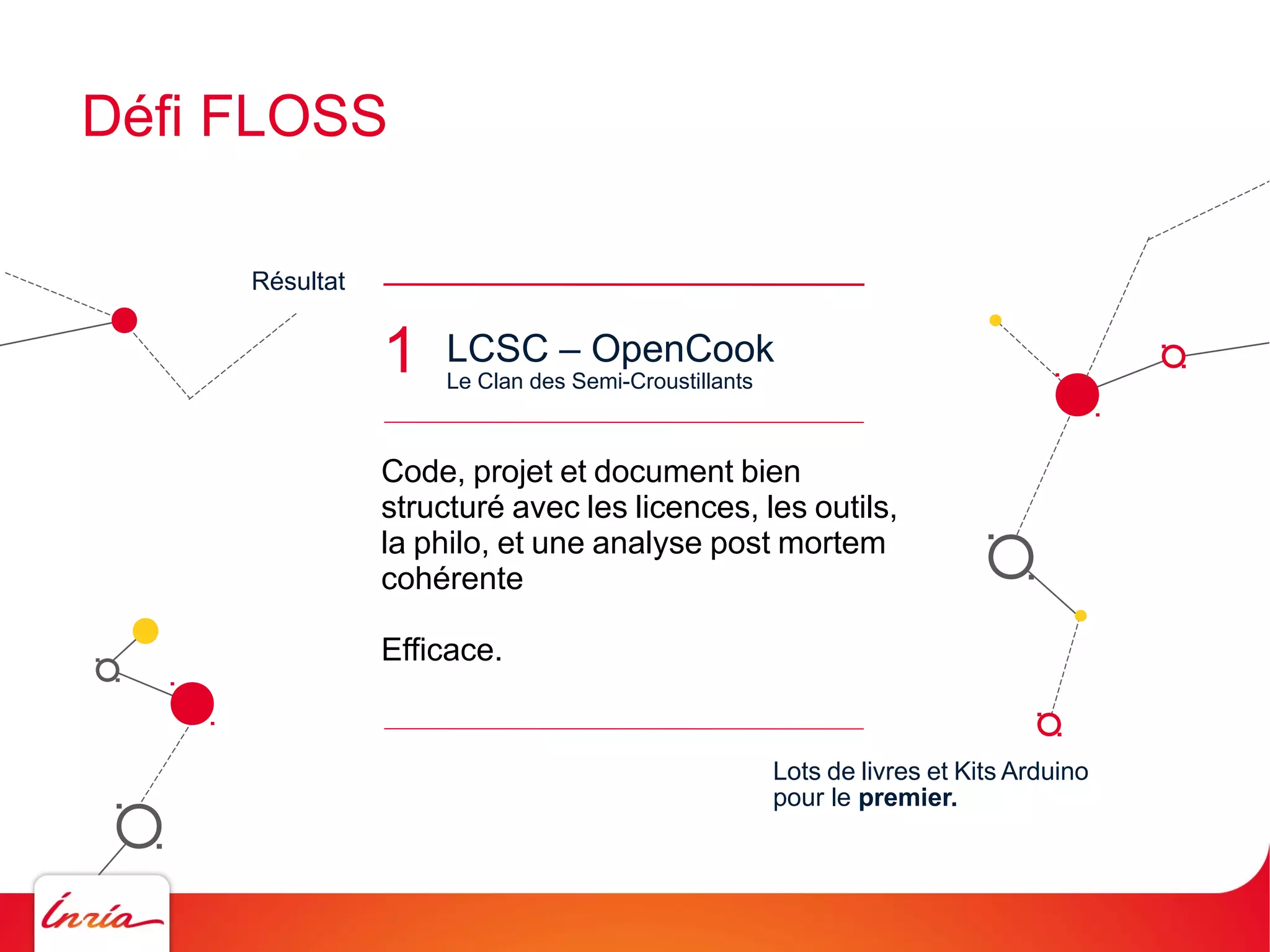 Défi FLOSS
Résultat

1

LCSC – OpenCook
Le Clan des Semi-Croustillants

Code, projet et document bien
structuré avec les licences, les outils,
la philo, et une analyse post mortem
cohérente
Efficace.

Lots de livres et Kits Arduino
pour le premier.

 