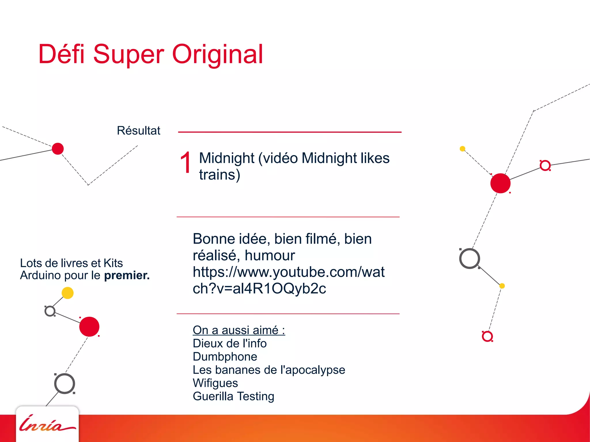 Défi Super Original
Résultat

1

Lots de livres et Kits
Arduino pour le premier.

Midnight (vidéo Midnight likes
trains)

Bonne idée, bien filmé, bien
réalisé, humour
https://www.youtube.com/wat
ch?v=al4R1OQyb2c
On a aussi aimé :
Dieux de l'info
Dumbphone
Les bananes de l'apocalypse
Wifigues
Guerilla Testing

 