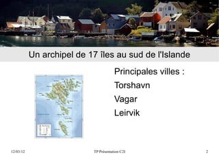Un archipel de 17 îles au sud de l'Islande
                                       Principales villes :
                                       Torshavn
                                       Vagar
                                       Leirvik



12/03/12                   TP Présentation C2I                2
 