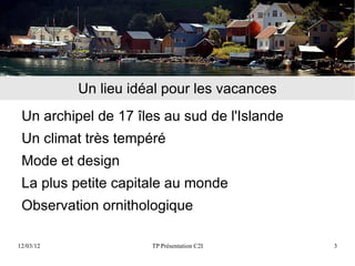 Un lieu idéal pour les vacances
 Un archipel de 17 îles au sud de l'Islande
 Un climat très tempéré
 Mode et design
 La plus petite capitale au monde
 Observation ornithologique

12/03/12              TP Présentation C2I     3
 