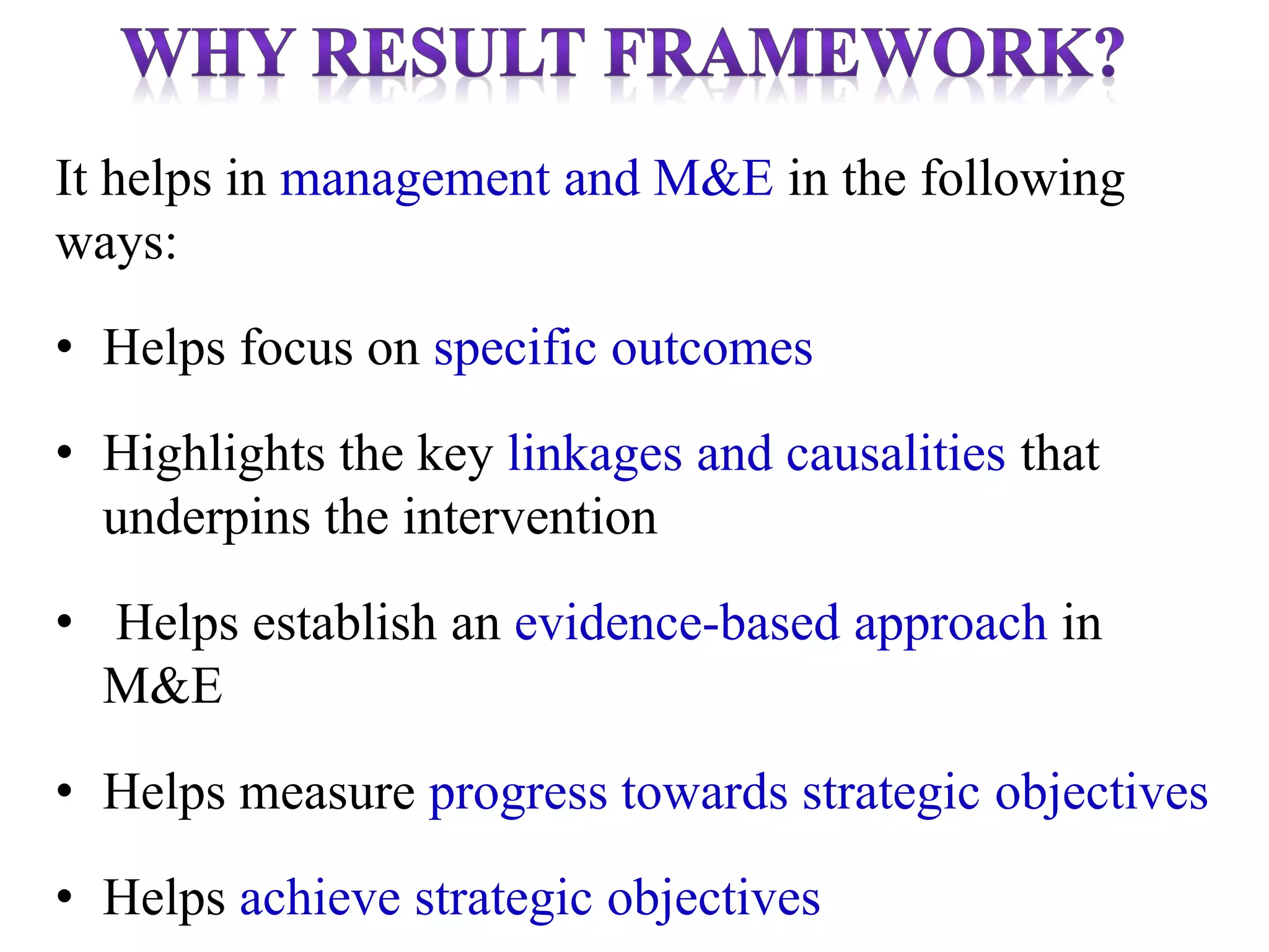 It helps in management and M&E in the following
ways:
• Helps focus on specific outcomes
• Highlights the key linkages and causalities that
underpins the intervention
• Helps establish an evidence-based approach in
M&E
• Helps measure progress towards strategic objectives
• Helps achieve strategic objectives
 