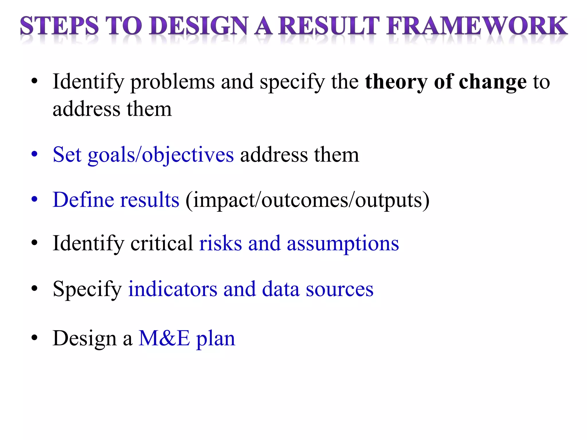 • Identify problems and specify the theory of change to
address them
• Set goals/objectives address them
• Define results (impact/outcomes/outputs)
• Identify critical risks and assumptions
• Specify indicators and data sources
• Design a M&E plan
 
