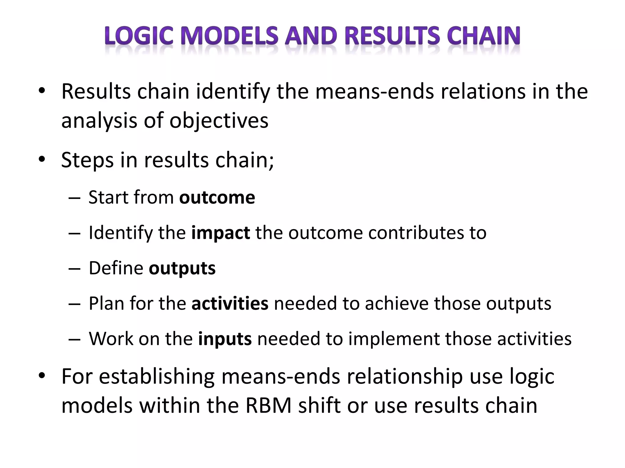 • Results chain identify the means-ends relations in the
analysis of objectives
• Steps in results chain;
– Start from outcome
– Identify the impact the outcome contributes to
– Define outputs
– Plan for the activities needed to achieve those outputs
– Work on the inputs needed to implement those activities
• For establishing means-ends relationship use logic
models within the RBM shift or use results chain
 