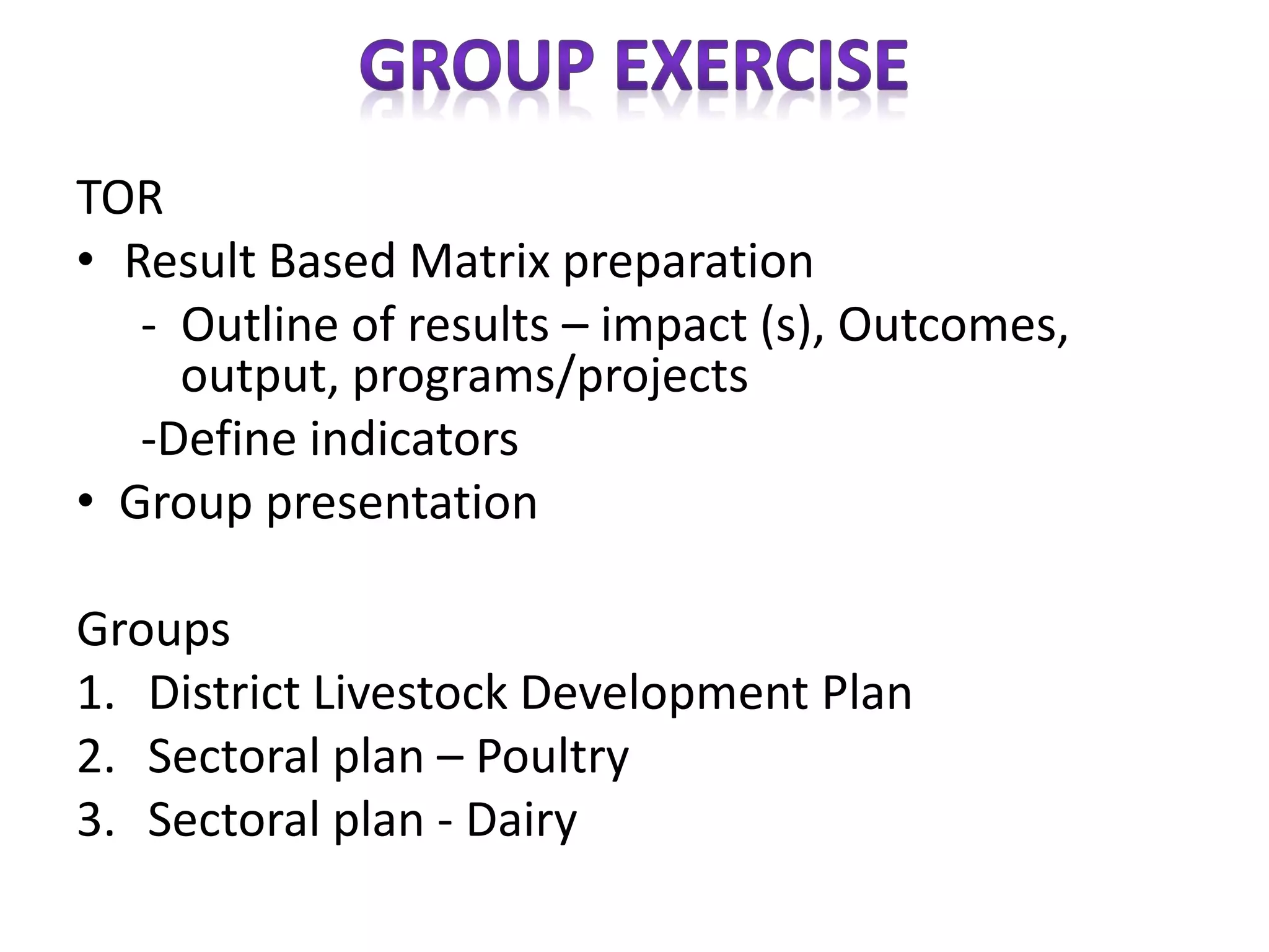 TOR
• Result Based Matrix preparation
- Outline of results – impact (s), Outcomes,
output, programs/projects
-Define indicators
• Group presentation
Groups
1. District Livestock Development Plan
2. Sectoral plan – Poultry
3. Sectoral plan - Dairy
 