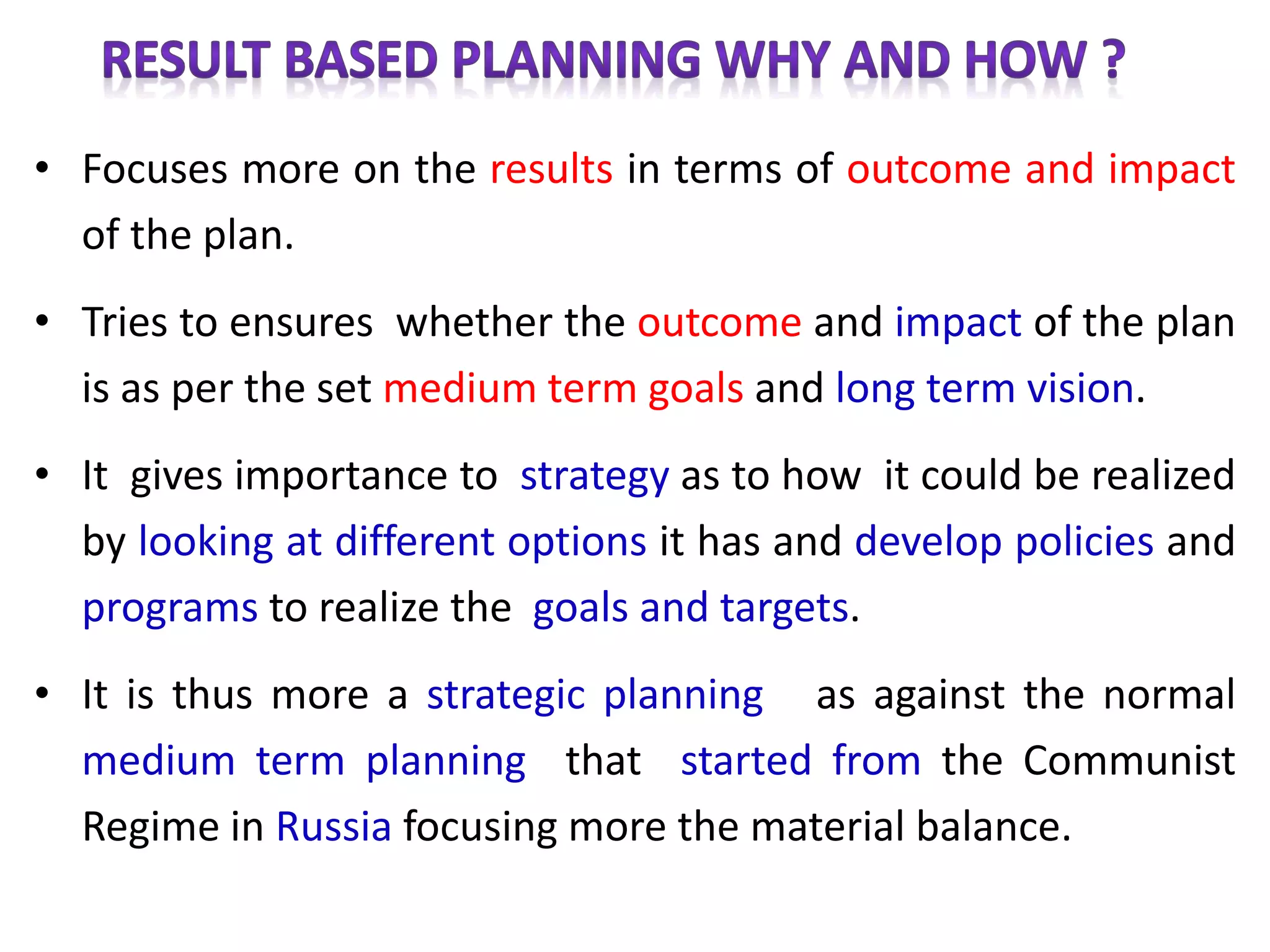 • Focuses more on the results in terms of outcome and impact
of the plan.
• Tries to ensures whether the outcome and impact of the plan
is as per the set medium term goals and long term vision.
• It gives importance to strategy as to how it could be realized
by looking at different options it has and develop policies and
programs to realize the goals and targets.
• It is thus more a strategic planning as against the normal
medium term planning that started from the Communist
Regime in Russia focusing more the material balance.
 