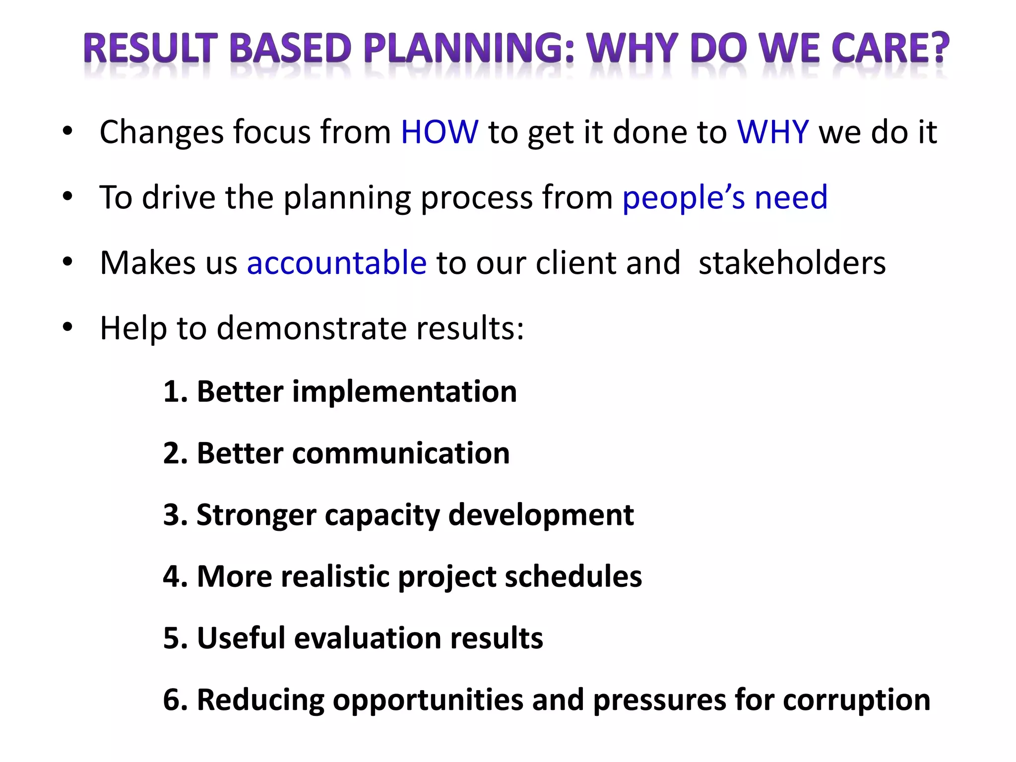 • Changes focus from HOW to get it done to WHY we do it
• To drive the planning process from people’s need
• Makes us accountable to our client and stakeholders
• Help to demonstrate results:
1. Better implementation
2. Better communication
3. Stronger capacity development
4. More realistic project schedules
5. Useful evaluation results
6. Reducing opportunities and pressures for corruption
 