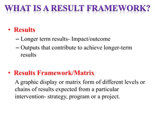 • Results
– Longer term results- Impact/outcome
– Outputs that contribute to achieve longer-term
results
• Results Framework/Matrix
A graphic display or matrix form of different levels or
chains of results expected from a particular
intervention- strategy, program or a project.
 