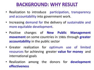 • Realization to introduce participation, transparency
and accountability into government work.
• Increasing demand for the delivery of sustainable and
more equitable development.
• Positive changes of New Public Management
movement on some countries in 1980s through greater
accountability in the public sector
• Greater realization for optimum use of limited
resources for achieving greater value for money and
international goals
• Realization among the donors for development
effectiveness
 