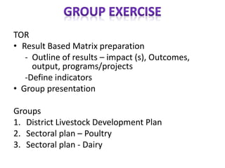 TOR
• Result Based Matrix preparation
- Outline of results – impact (s), Outcomes,
output, programs/projects
-Define indicators
• Group presentation
Groups
1. District Livestock Development Plan
2. Sectoral plan – Poultry
3. Sectoral plan - Dairy
 