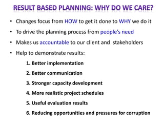 • Changes focus from HOW to get it done to WHY we do it
• To drive the planning process from people’s need
• Makes us accountable to our client and stakeholders
• Help to demonstrate results:
1. Better implementation
2. Better communication
3. Stronger capacity development
4. More realistic project schedules
5. Useful evaluation results
6. Reducing opportunities and pressures for corruption
 
