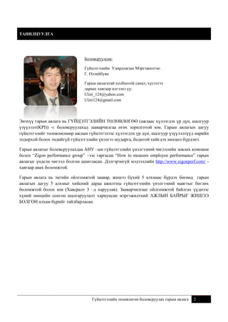 ТАНИЛЦУУЛГА

Боловсруулсан:
Гүйцэтгэлийн Удирдлагын Мэргэжилтэн:
Г. Өлзийбуян
Гарын авлагатай холбоотой санал, хүсэлтээ
дараах хаягаар илгээнэ үү:
Ulzii_124@yahoo.com
Ulzii124@gmail.com

Энэхүү гарын авлага нь ГҮЙЦЭТГЭЛИЙН ТӨЛӨВЛӨГӨӨ (ажлаас хүлээгдэх үр дүн, шалгуур
үзүүлэлт(KPI)) -г боловсруулахад зааварчилгаа өгөх зорилготой юм. Гарын авлагын дагуу
гүйцэтгэлийг төлөвлөснөөр ажлын гүйцэтгэлээс хүлээгдэх үр дүн, шалгуур үзүүлэлтүүд нарийн
тодорхой болох төдийгүй гүйцэтгэлийн үнэлгээ шударга, бодитой хийгдэх нөхцөл бүрдэнэ.
Гарын авлагыг боловсруулахдаа АНУ –ын гүйцэтгэлийн үнэлгээний чиглэлийн зөвлөх компани
болох “Zigon performance group” –ээс гаргасан “How to measure employee performance” гарын
авлагыг үндсэн чиглэл болгон ашигласан. Дэлгэрэнгүй мэдээллийн http://www.zigonperf.com/ хаягаар авах боломжтой.
Гарын авлага нь энгийн ойлгомжтой заавар, жишээ бүхий 5 алхмаас бүрдэх бөгөөд гарын
авлагын дагуу 5 алхмыг хийсний дараа ажилтны гүйцэтгэлийн үнэлгээний маягтыг бөглөх
боломжтой болох юм (Хавсралт 3 –д харуулав). Зааварчилгааг ойлгомжтой байлгах үүднээс
хүний нөөцийн сонгон шалгаруулалт хариуцсан мэргэжилтний АЖЛЫН БАЙРЫГ ЖИШЭЭ
БОЛГОН алхам бүрийг тайлбарласан.

Гүйцэтгэлийн төлөвлөгөө боловсруулах гарын авлага

2

 