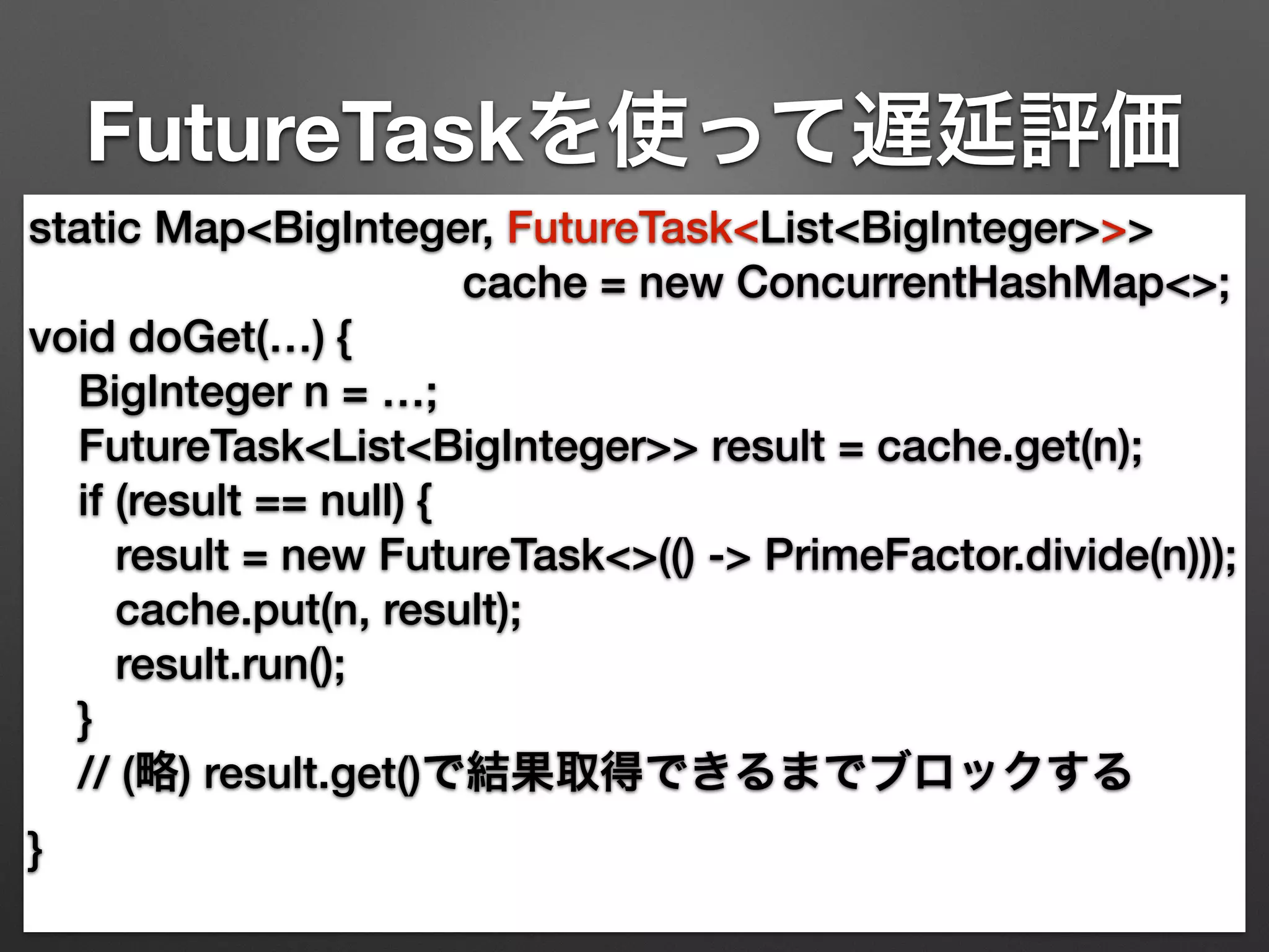 FutureTaskを使って遅延評価 
static Map<BigInteger, FutureTask<List<BigInteger>>> 
cache = new ConcurrentHashMap<>; 
void doGet(…) { 
BigInteger n = …; 
FutureTask<List<BigInteger>> result = cache.get(n); 
if (result == null) { 
result = new FutureTask<>(() -> PrimeFactor.divide(n))); 
cache.put(n, result); 
result.run(); 
} 
// (略) result.get()で結果取得できるまでブロックする 
} 
 