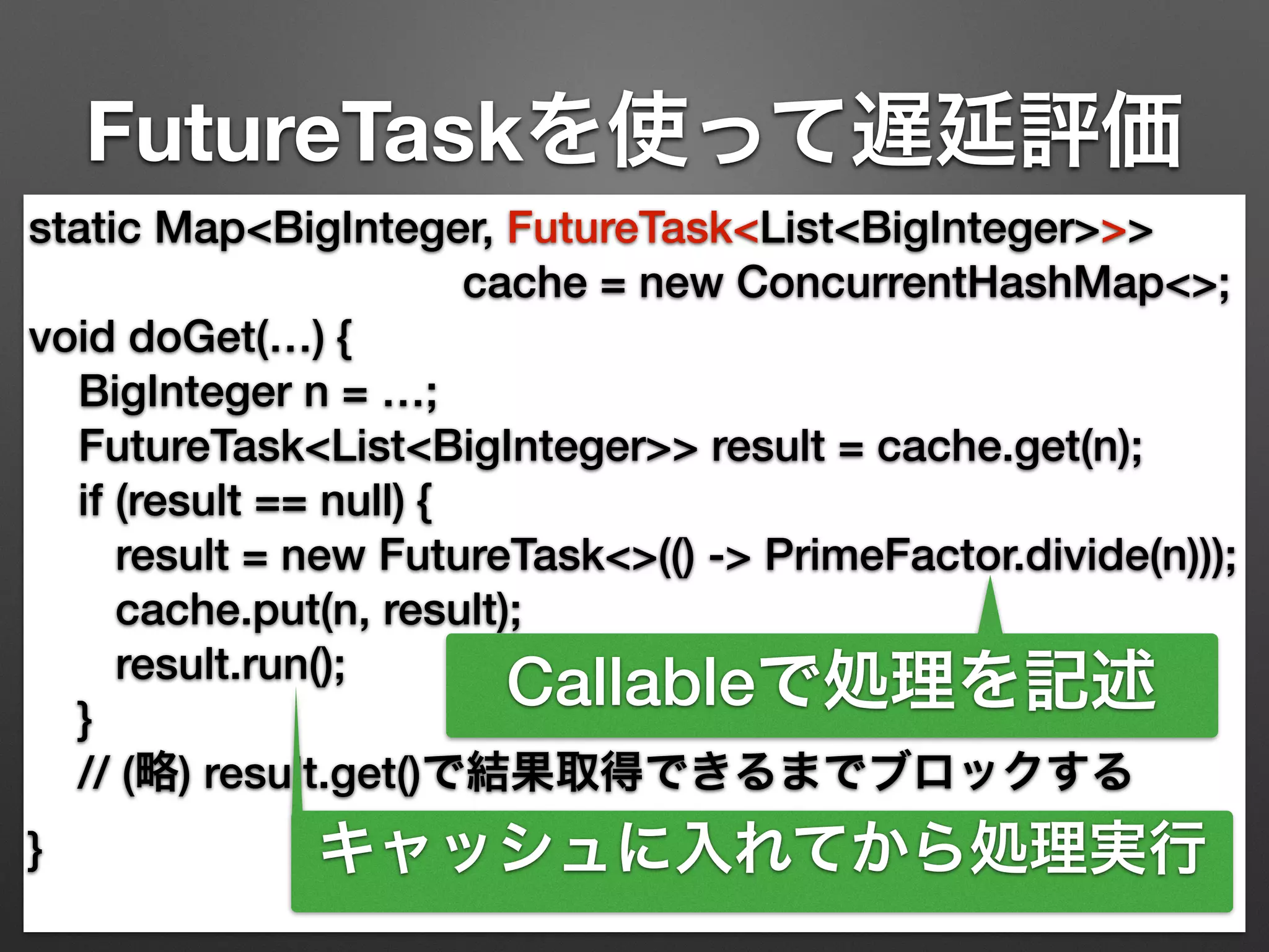 FutureTaskを使って遅延評価 
static Map<BigInteger, FutureTask<List<BigInteger>>> 
cache = new ConcurrentHashMap<>; 
void doGet(…) { 
BigInteger n = …; 
FutureTask<List<BigInteger>> result = cache.get(n); 
if (result == null) { 
result = new FutureTask<>(() -> PrimeFactor.divide(n))); 
cache.put(n, result); 
result.run(); 
Callableで処理を記述 
} 
// (略) result.get()で結果取得できるまでブロックする 
} 
キャッシュに入れてから処理実行 
 