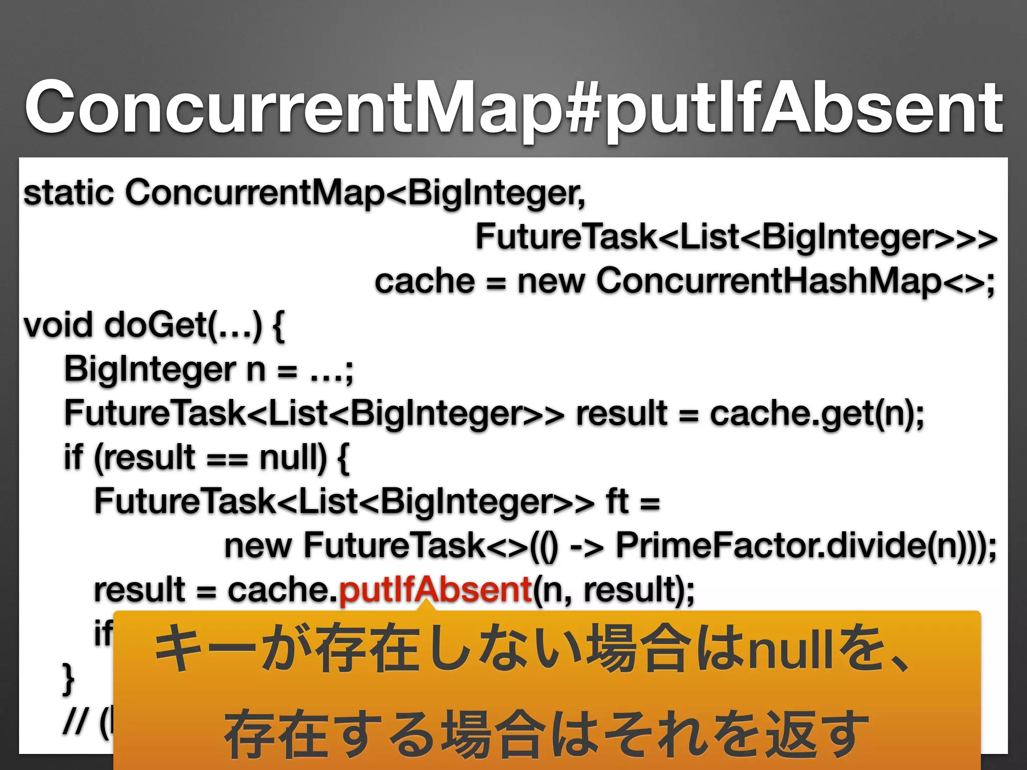 ConcurrentMap#putIfAbsent 
static ConcurrentMap<BigInteger, 
FutureTask<List<BigInteger>>> 
cache = new ConcurrentHashMap<>; 
void doGet(…) { 
BigInteger n = …; 
FutureTask<List<BigInteger>> result = cache.get(n); 
if (result == null) { 
FutureTask<List<BigInteger>> ft = 
new FutureTask<>(() -> PrimeFactor.divide(n))); 
result = cache.putIfAbsent(n, result); 
if (result == null) {ft.run(); result = ft;} 
} 
// (略) result.get()で結果取得できるまでブロックする 
キーが存在しない場合はnullを、 
存在する場合はそれを返す 
 