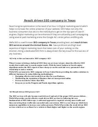 Result driven SEO company in Texas
Search engine optimization is the need of an hour in Digital marketing world which
helps to increase the online presence of your website. SEO helps not only the
business consumers but also to the individuals to get on the top spot of search
engines. Digital marketing can be enhanced if they are utilized by paid campaigning
using several paid marketing arena like Google Ad center,yahoo and Bing ads.
Wefix365 is a well known SEO company in Texas providing best and result driven
SEO services around the United States. We have proficient and high level
expertise of digital marketing team that takes care of your ranking on the
internet .Hiring a dedicated SEO firm is always been the key issue for the success of
any business.
<h2>why to hire an Innovative SEO company</h2>
When it comes to hiring a dedicated SEO firm you are keen to know about the effective SEO
results that would come to search engine results. With the latest Updates in Search engine
algorithms makes the SEO experts to have sharp eye on the each and every parameters that
would help to rank a website.
Wefix365 is an innovative SEO company in Texas United States providing the endless solutions to
different businesses by using following methodologies:
• Designing effective and result driven titles for your Business.
• Maintaining the reputation of Business that are incorporated online.
• Proven records for white -Hat SEO.
• Keep an eye on the Penguin and Panda algorithms updates.
<h3>Result driven SEO process</h3>
The SEO services will only become result driven if and only if the proper SEO process follows .
Wefix365 provides you the effective result driven SEO services by following the core
fundamentals of SEO follow-ups. A cultivated approach is required to bring more traffic and
then converting those traffic into successful sales conversions. SEO is a vast deep sea which have
numerous capabilities to increase your online presence.Wefix365 provides the result driven SEO
services which serves as Boost for a website to Rank higher and higher on the search engines.
 