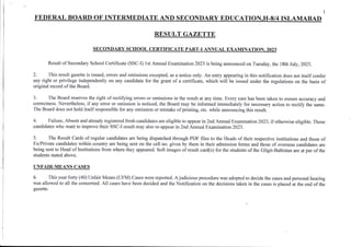 1
FEDERAL BOARD OF INTERMEDIATE AND SECONDARY EDUCATION.H.8/4 ISLAMABAD
RESULT GAZE.TTtr
SECONDARY SCH IL CERTIFICATE PART-I ANNUAL oN.2023
Result of Secondary School Certificate (SSC-I) 1st Annual Examination 2023 is being announced on Tuesday, the 18th July, 2023.
2. This result gazette is issued, errors and omissions excepted, as a flotice or y. An entry appearing in this notification does not itself confer
any right or privilege independently on any candidate for the gmnt of a certihcate, which will be issued under the regulations on the basis of
original record of the Board.
3. The Board reserves the dght of rectifring errors or omissions in the result at any time. Every care has been taken to ensure accuacy and
corectless. Nev€rtheless, if any error or omission is noticed, the Board may be informed immediately for necessary aclion to rectify the same.
The Board does not hold itselfresponsible for any omission or mistake ofpdnting, etc. while announcing this result.
4. Failue, Absent and already registered ftesh candidates axe eligible to appear in 2nd Annual Examination 2023, ifotherwise eligible. Those
candidates who want to impove their SSC-I result may also re-appear in 2nd Annual Exatrtlnation2l23.
5. The Result Cards of rcgulax candidates are being dispatched through PDF files to the Heads of their respective institutiom and those of
Ex,?rivate candidates within country are being sent on the cell no. given by them in their admission forms and those of ove$eas candidates are
being sent to Head of Institutions from where they appeared. Soft images of result cad(s) for the students of the Gilgit-Baltistan are at par of the
students stated above.
UIFAIR-MEANS CASES
6. This year forty (40) Unfair Means (UFM) Cases were reported. A judicious procedue was adopted to decide the cases and personal hearing
was allowed to all the concemed. All cases have been decided and the Notification on the decisions taken io the cases is placed at the end ofthe
gazelk.
 