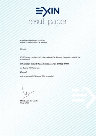 Registration Number: 4225450
Name: Juliano Garcia De Almeida


Utrecht,



EXIN hereby certifies that Juliano Garcia De Almeida has participated in the
examination

Information Security Foundation based on ISO IEC 27002

on 4 June 2012 and has

Passed

with a score of 92% where 65% is needed.




M.R.B. van der Lande
CEO EXIN
 