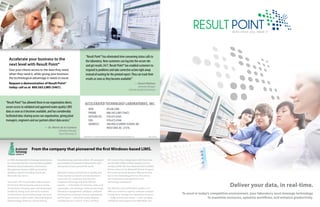 Accelerate your business to the
next level with Result Point®
Give your clients access to the data they need,
when they need it, while giving your business
the technological advantage it needs to excel.

“Result Point® has eliminated time consuming status calls to
the laboratory. Now customers can log into the secure site
and get results 24/7. Result Point® has enabled customers to
respond to problems and take corrective action right away
instead of waiting for the printed report. They can track their
results as soon as they become available!”

Request a demonstration of Result Point®
today: call us at 800.565.LIMS (5467).

“Result Point® has allowed those in our organization direct,
secure access to validated and approved water quality LIMS
data as soon as it becomes available, and has considerably
facilitated data-sharing across our organization, giving plant
managers, engineers and our partners direct data access.”
— Dr. Maria de la Cantera
Laboratory Manager,
City of Clearwater, FL

— Stuart Nielson
Laboratory Manager
Colorado Analytical Laboratory

Accelerated Technology Laboratories, Inc.
WEB 	
PHONE	
outside US: 	
Fax: 	
address:	
	

ATLAB.COM
800.565.LIMS (5467)
910.673.8165
910.673.8166
496 Holly Grove School RD
West End, NC 27376

Result Point® is a registered trademark of Accelerated Technology Laboratories, Inc. 	

248-1292 v8

From the company that pioneered the first Windows-based LIMS.
In 1994, Accelerated Technology Laboratories,
Inc. launched the first commercially-available
Windows-based Laboratory Information
Management System (LIMS) powered by
database engines including Oracle and
Microsoft SQL Server.
Since then, ATL has provided LIMS solutions
for Fortune 500 companies and to a variety
of industries including water and wastewater,
analytical, energy (coal, electrical, nuclear),
environmental, food and beverage, chemical,
government, public health, industrial hygiene,
biotechnology, forensics, clinical testing,

manufacturing, and many others. ATL products
are installed in hundreds of laboratories with
thousands of users around the world.
We hold a strong commitment to quality and
invest heavily in research and development
to provide our customers with the best
available technology and tools. We hire
experts — in the fields of chemistry, water and
wastewater, microbiology, medical technology,
laboratory management, validation, software
development, computer science, engineering,
and business — who hold various degrees
ranging from A.S. and B.S. to M.S. and PhD.

ATL is one of few independent LIMS firms that
are ISO 9001:2008 certified. Quality is in our
company DNA. We have attained Gold Certified
Partner status in the Microsoft Partner Program.
ATL is also an Oracle Business Alliance Partner
and a Citrix Technology Partner. This proves
our involvement and expertise in the
technology marketplace.
Our alliances and certifications enable us to
offer our customers superior software solutions
to help them manage their laboratory business
— today and into the future — with complete
confidence and support at an affordable cost.

Deliver your data, in real-time.
To excel in today’s competitive environment, your laboratory must leverage technology
to maximize resources, optimize workflows, and enhance productivity.

 