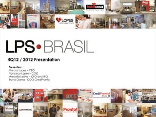 4Q12 / 2012 Presentation
Presenters
Marcos Lopes – CEO
Francisco Lopes – COO
Marcello Leone – CFO and IRO
Bruno Gama - COO CrediPronto!




                                1
 
