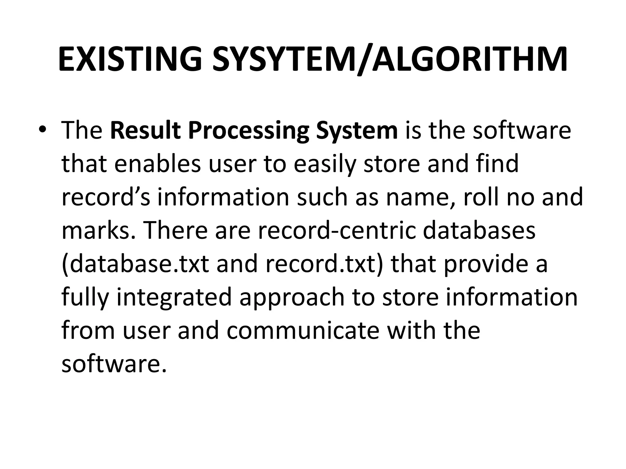 EXISTING SYSYTEM/ALGORITHM
• The Result Processing System is the software
that enables user to easily store and find
record’s information such as name, roll no and
marks. There are record-centric databases
(database.txt and record.txt) that provide a
fully integrated approach to store information
from user and communicate with the
software.
 