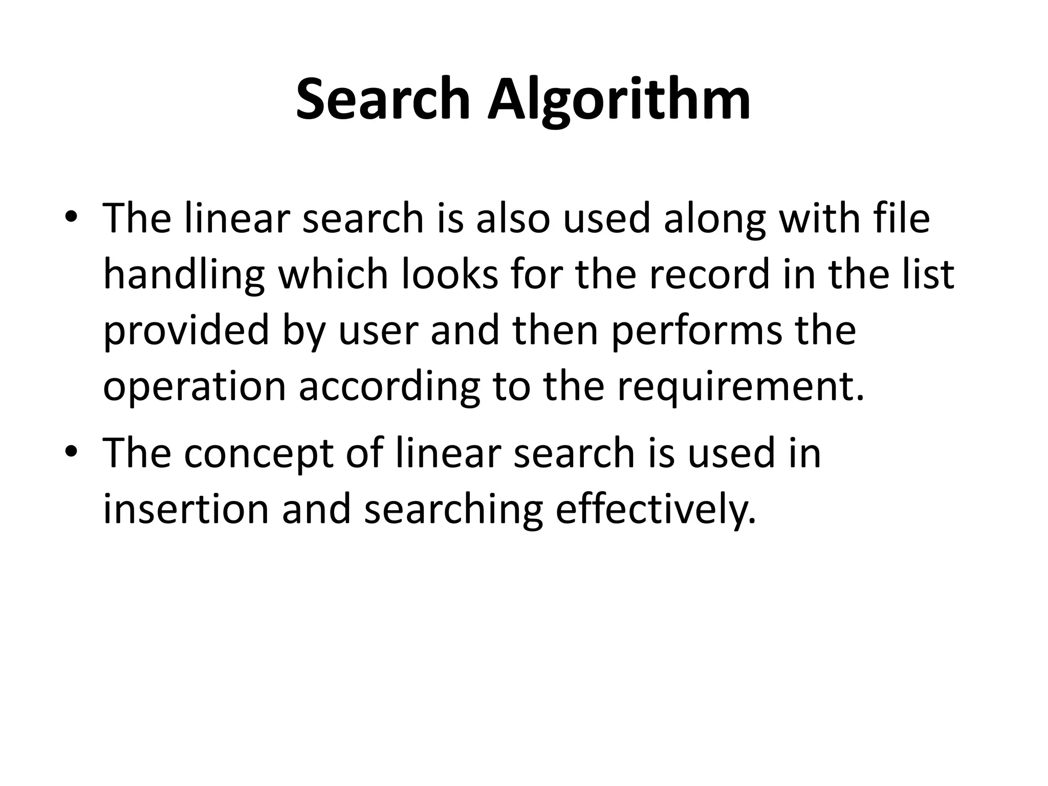 Search Algorithm
• The linear search is also used along with file
handling which looks for the record in the list
provided by user and then performs the
operation according to the requirement.
• The concept of linear search is used in
insertion and searching effectively.
 